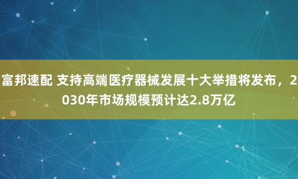 富邦速配 支持高端医疗器械发展十大举措将发布，2030年市场规模预计达2.8万亿