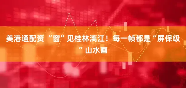 美港通配资 “窗”见桂林漓江！每一帧都是“屏保级”山水画