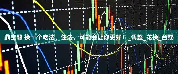 鼎宝融 换一个吃法、住法，可能会让你更好！_调整_花换_台或
