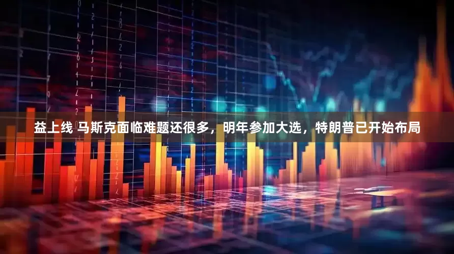 益上线 马斯克面临难题还很多，明年参加大选，特朗普已开始布局