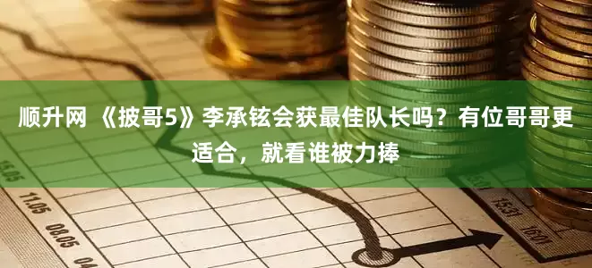 顺升网 《披哥5》李承铉会获最佳队长吗？有位哥哥更适合，就看谁被力捧