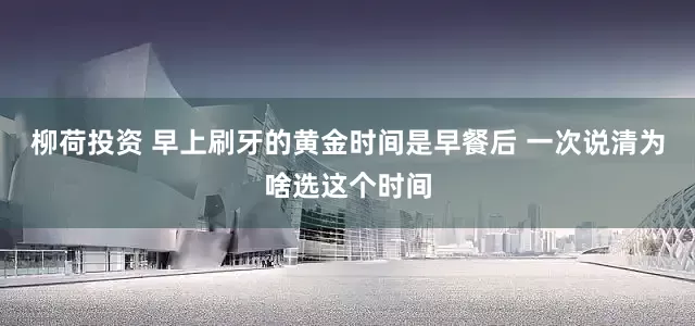 柳荷投资 早上刷牙的黄金时间是早餐后 一次说清为啥选这个时间