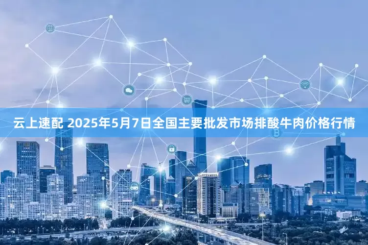 云上速配 2025年5月7日全国主要批发市场排酸牛肉价格行情