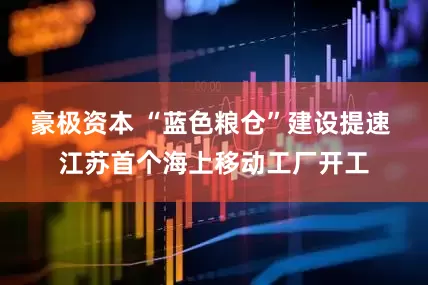 豪极资本 “蓝色粮仓”建设提速 江苏首个海上移动工厂开工