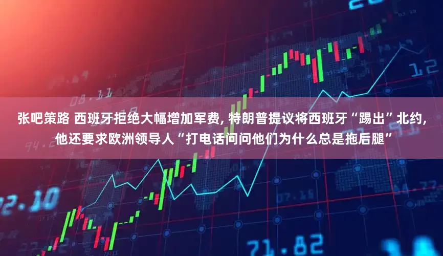 张吧策路 西班牙拒绝大幅增加军费, 特朗普提议将西班牙“踢出”北约, 他还要求欧洲领导人“打电话问问他们为什么总是拖后腿”