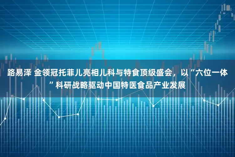 路易泽 金领冠托菲儿亮相儿科与特食顶级盛会，以“六位一体”科研战略驱动中国特医食品产业发展
