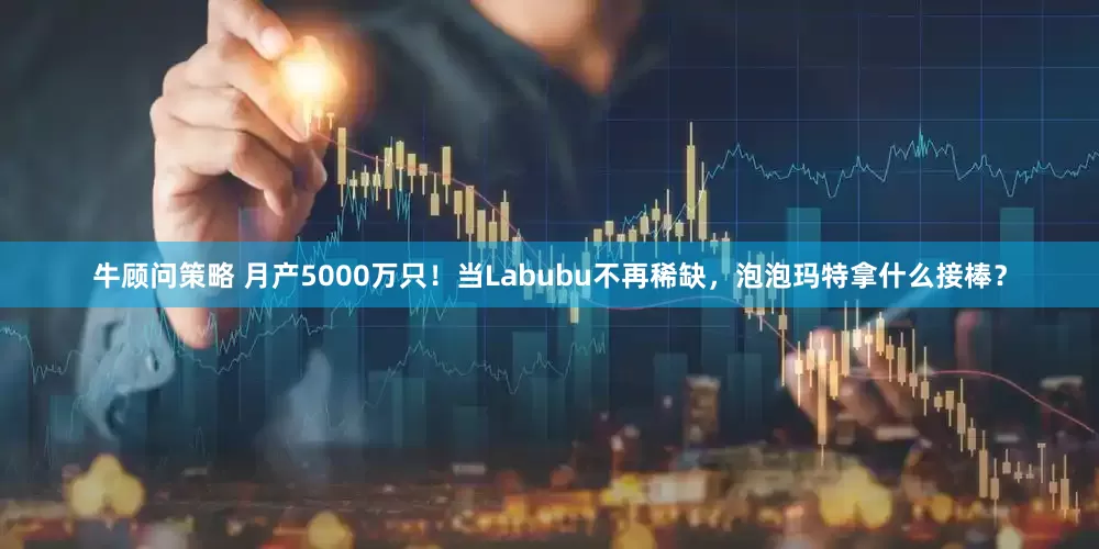牛顾问策略 月产5000万只！当Labubu不再稀缺，泡泡玛特拿什么接棒？