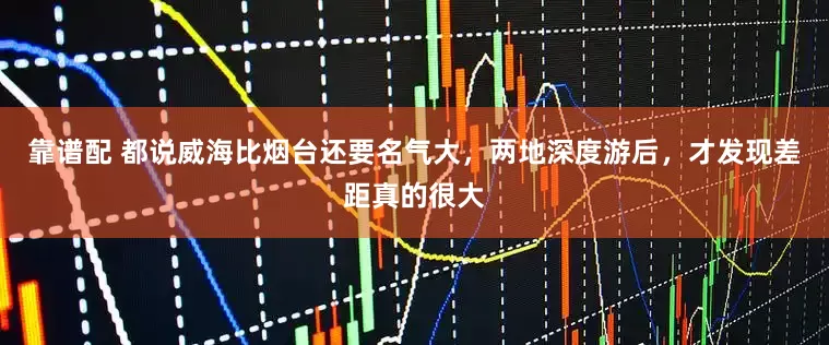 靠谱配 都说威海比烟台还要名气大，两地深度游后，才发现差距真的很大